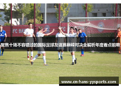 聚焦十场不容错过的国际足球友谊赛巅峰对决全解析年度看点前瞻