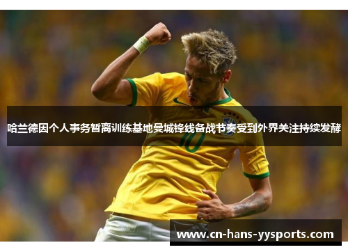 哈兰德因个人事务暂离训练基地曼城锋线备战节奏受到外界关注持续发酵 哈兰德因个人事务暂离训练基地曼城锋线备战节奏受到外界关注持续发酵