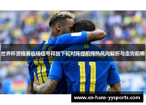 世界杯资格赛临场信号释放下轮对阵提前预热风向解析与走势前瞻