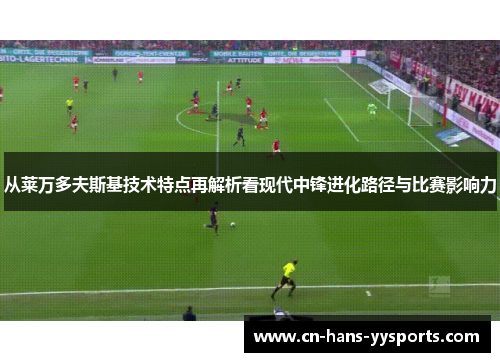 从莱万多夫斯基技术特点再解析看现代中锋进化路径与比赛影响力