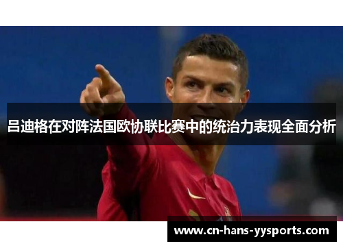 吕迪格在对阵法国欧协联比赛中的统治力表现全面分析 吕迪格在对阵法国欧协联比赛中的统治力表现全面分析