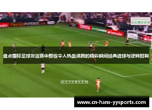 盘点国际足球友谊赛中那些令人热血沸腾的精彩瞬间经典进球与逆转时刻 盘点国际足球友谊赛中那些令人热血沸腾的精彩瞬间经典进球与逆转时刻