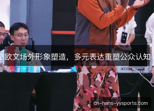 欧文场外形象塑造,多元表达重塑公众认知 欧文场外形象塑造,多元表达重塑公众认知